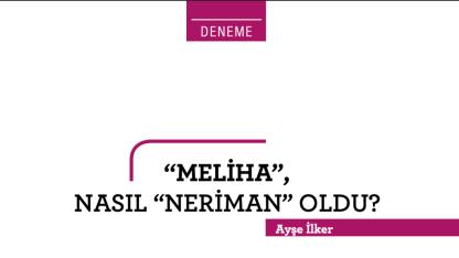 “MELİHA”, NASIL “NERİMAN” OLDU?